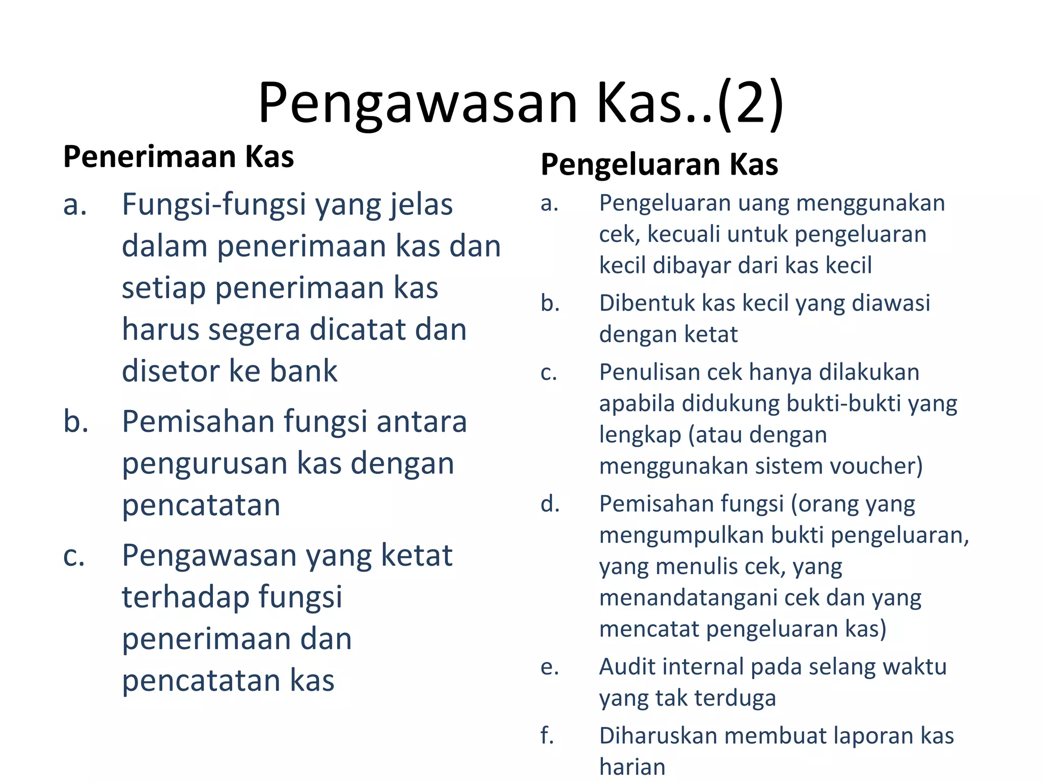 Pengawasan Kas..(2)
Penerimaan Kas
a. Fungsi-fungsi yang jelas
dalam penerimaan kas dan
setiap penerimaan kas
harus segera dicatat dan
disetor ke bank
b. Pemisahan fungsi antara
pengurusan kas dengan
pencatatan
c. Pengawasan yang ketat
terhadap fungsi
penerimaan dan
pencatatan kas
Pengeluaran Kas
a. Pengeluaran uang menggunakan
cek, kecuali untuk pengeluaran
kecil dibayar dari kas kecil
b. Dibentuk kas kecil yang diawasi
dengan ketat
c. Penulisan cek hanya dilakukan
apabila didukung bukti-bukti yang
lengkap (atau dengan
menggunakan sistem voucher)
d. Pemisahan fungsi (orang yang
mengumpulkan bukti pengeluaran,
yang menulis cek, yang
menandatangani cek dan yang
mencatat pengeluaran kas)
e. Audit internal pada selang waktu
yang tak terduga
f. Diharuskan membuat laporan kas
harian
 
