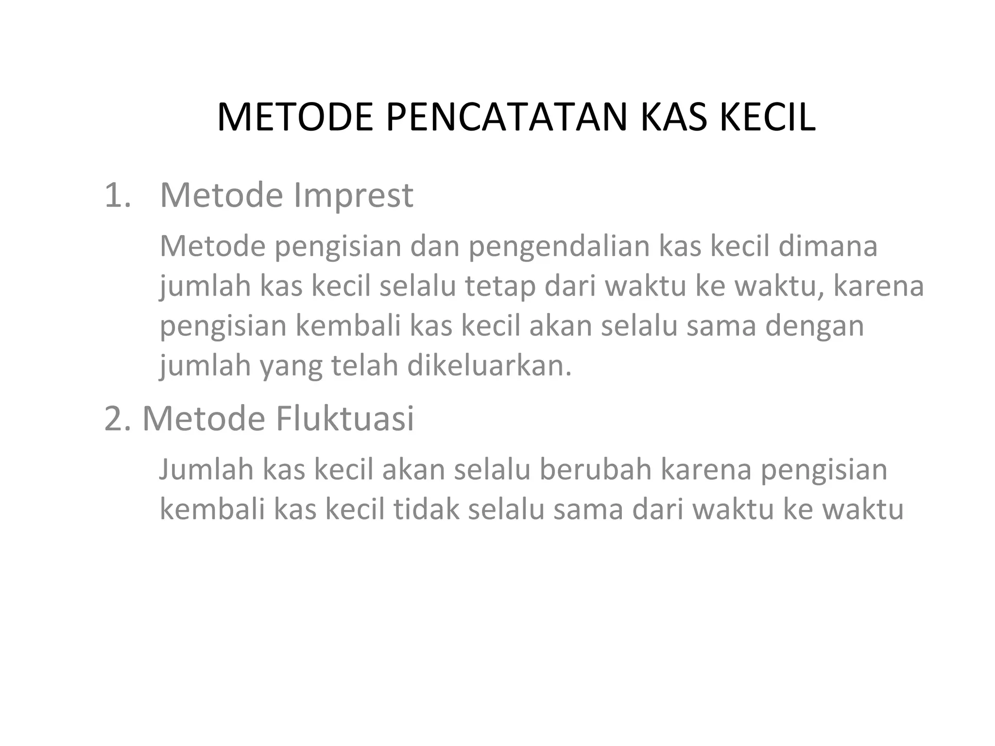 METODE PENCATATAN KAS KECIL
1. Metode Imprest
Metode pengisian dan pengendalian kas kecil dimana
jumlah kas kecil selalu tetap dari waktu ke waktu, karena
pengisian kembali kas kecil akan selalu sama dengan
jumlah yang telah dikeluarkan.
2. Metode Fluktuasi
Jumlah kas kecil akan selalu berubah karena pengisian
kembali kas kecil tidak selalu sama dari waktu ke waktu
 
