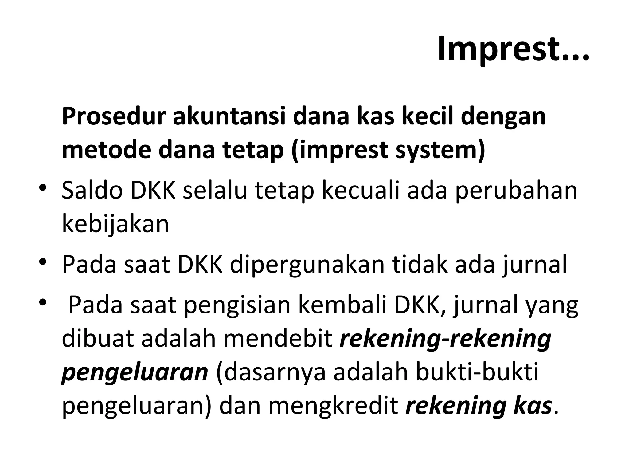 Imprest...
Prosedur akuntansi dana kas kecil dengan
metode dana tetap (imprest system)
• Saldo DKK selalu tetap kecuali ada perubahan
kebijakan
• Pada saat DKK dipergunakan tidak ada jurnal
• Pada saat pengisian kembali DKK, jurnal yang
dibuat adalah mendebit rekening-rekening
pengeluaran (dasarnya adalah bukti-bukti
pengeluaran) dan mengkredit rekening kas.
 