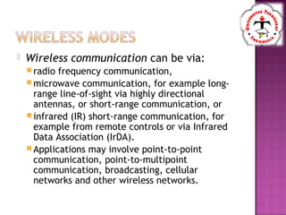  Wireless communication can be via:
radio frequency communication,
microwave communication, for example long-
range line-of-sight via highly directional
antennas, or short-range communication, or
infrared (IR) short-range communication, for
example from remote controls or via Infrared
Data Association (IrDA).
Applications may involve point-to-point
communication, point-to-multipoint
communication, broadcasting, cellular
networks and other wireless networks.
 