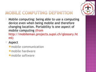  Mobile computing: being able to use a computing
device even when being mobile and therefore
changing location. Portability is one aspect of
mobile computing (from
http://mobileman.projects.supsi.ch/glossary.ht
ml)
 Aspect
mobile communication
mobile hardware
mobile software
 