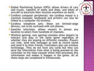  Global Positioning System (GPS): allows drivers of cars
and trucks, captains of boats and ships, and pilots of
aircraft to ascertain their location anywhere on earth.
 Cordless computer peripherals: the cordless mouse is a
common example; keyboards and printers can also be
linked to a computer via wireless.
 Cordless telephone sets: these are limited-range
devices, not to be confused with cell phones.
 Satellite television: allows viewers in almost any
location to select from hundreds of channels.
 Wireless gaming: new gaming consoles allow players to
interact and play in the same game regardless of
whether they are playing on different consoles. Players
can chat, send text messages as well as record sound
and send it to their friends. Controllers also use wireless
technology. They do not have any cords but they can
send the information from what is being pressed on the
controller to the main console which then processes this
information and makes it happen in the game. All of
these steps are completed in milliseconds.
 