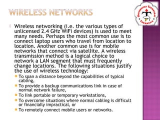  Wireless networking (i.e. the various types of
unlicensed 2.4 GHz WiFi devices) is used to meet
many needs. Perhaps the most common use is to
connect laptop users who travel from location to
location. Another common use is for mobile
networks that connect via satellite. A wireless
transmission method is a logical choice to
network a LAN segment that must frequently
change locations. The following situations justify
the use of wireless technology:
 To span a distance beyond the capabilities of typical
cabling,
 To provide a backup communications link in case of
normal network failure,
 To link portable or temporary workstations,
 To overcome situations where normal cabling is difficult
or financially impractical, or
 To remotely connect mobile users or networks.
 