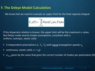 F. The Debye Model CalculationWe know that we need to evaluate an upper limit for the heat capacity integral:If the dispersion relation is known, the upper limit will be the maximum  value.  But Debye made several simple assumptions, consistent with a uniform, isotropic, elastic solid:•   3 independent polarizations (L, T1, T2) with equal propagation speeds vg•   continuous, elastic solid:  = vgk•   max given by the value that gives the correct number of modes per polarization (N)07/03/201122©  2010 Universitas Negeri Jakarta   |  www.unj.ac.id                      |
