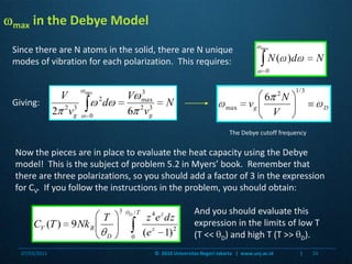 Giving:max in the Debye ModelSince there are N atoms in the solid, there are N unique modes of vibration for each polarization.  This requires:The Debye cutoff frequencyNow the pieces are in place to evaluate the heat capacity using the Debye model!  This is the subject of problem 5.2 in Myers’ book.  Remember that there are three polarizations, so you should add a factor of 3 in the expression for CV.  If you follow the instructions in the problem, you should obtain:And you should evaluate this expression in the limits of low T (T << D) and high T (T >> D). 07/03/201124©  2010 Universitas Negeri Jakarta   |  www.unj.ac.id                      |