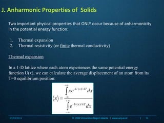 J. Anharmonic Properties of  SolidsTwo important physical properties that ONLY occur because of anharmonicity in the potential energy function:Thermal expansionThermal resistivity (or finite thermal conductivity)Thermal expansionIn a 1-D lattice where each atom experiences the same potential energy function U(x), we can calculate the average displacement of an atom from its T=0 equilibrium position:07/03/201136©  2010 Universitas Negeri Jakarta   |  www.unj.ac.id                      |