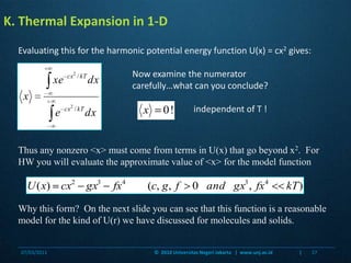 independent of T !K. Thermal Expansion in 1-DEvaluating this for the harmonic potential energy function U(x) = cx2 gives:Now examine the numerator carefully…what can you conclude?Thus any nonzero <x> must come from terms in U(x) that go beyond x2.  For HW you will evaluate the approximate value of <x> for the model functionWhy this form?  On the next slide you can see that this function is a reasonable model for the kind of U(r) we have discussed for molecules and solids.07/03/201137©  2010 Universitas Negeri Jakarta   |  www.unj.ac.id                      |