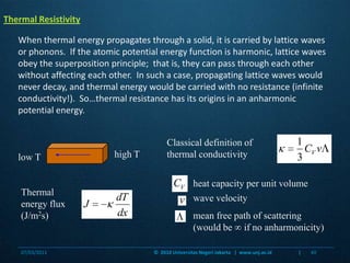 Classical definition of thermal conductivityhigh Tlow Theat capacity per unit volumeThermal energy flux (J/m2s)wave velocitymean free path of scattering (would be  if no anharmonicity)Thermal ResistivityWhen thermal energy propagates through a solid, it is carried by lattice waves or phonons.  If the atomic potential energy function is harmonic, lattice waves obey the superposition principle;  that is, they can pass through each other without affecting each other.  In such a case, propagating lattice waves would never decay, and thermal energy would be carried with no resistance (infinite conductivity!).  So…thermal resistance has its origins in an anharmonic potential energy.07/03/201140©  2010 Universitas Negeri Jakarta   |  www.unj.ac.id                      |