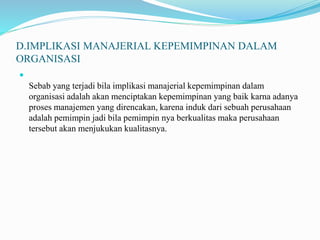 D.IMPLIKASI MANAJERIAL KEPEMIMPINAN DALAM
ORGANISASI

Sebab yang terjadi bila implikasi manajerial kepemimpinan dalam
organisasi adalah akan menciptakan kepemimpinan yang baik karna adanya
proses manajemen yang direncakan, karena induk dari sebuah perusahaan
adalah pemimpin jadi bila pemimpin nya berkualitas maka perusahaan
tersebut akan menjukukan kualitasnya.
 