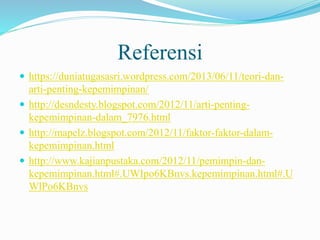 Referensi
 https://duniatugasasri.wordpress.com/2013/06/11/teori-dan-
arti-penting-kepemimpinan/
 http://desndesty.blogspot.com/2012/11/arti-penting-
kepemimpinan-dalam_7976.html
 http://mapelz.blogspot.com/2012/11/faktor-faktor-dalam-
kepemimpinan.html
 http://www.kajianpustaka.com/2012/11/pemimpin-dan-
kepemimpinan.html#.UWIpo6KBnvs.kepemimpinan.html#.U
WlPo6KBnvs
 