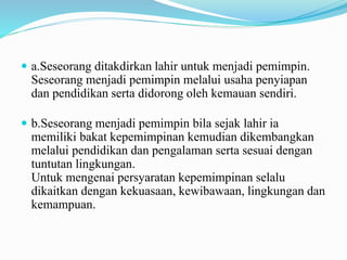  a.Seseorang ditakdirkan lahir untuk menjadi pemimpin.
Seseorang menjadi pemimpin melalui usaha penyiapan
dan pendidikan serta didorong oleh kemauan sendiri.
 b.Seseorang menjadi pemimpin bila sejak lahir ia
memiliki bakat kepemimpinan kemudian dikembangkan
melalui pendidikan dan pengalaman serta sesuai dengan
tuntutan lingkungan.
Untuk mengenai persyaratan kepemimpinan selalu
dikaitkan dengan kekuasaan, kewibawaan, lingkungan dan
kemampuan.
 