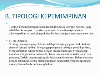 B. TIPOLOGI KEPEMIMPINAN

Tipologi kepemimpinan disusun dengan titik tolak interaksi personal yang
ada dalam kelompok . Tipe-tipe pemimpin dalam tipologi ini dapat
dikelompokkan dalam kelompok tipe berdasarkan jenis-jenisnya antara lain:
 1.Tipe Otokratis.
Seorang pemimpin yang otokratis ialah pemimpin yang memiliki kriteria
atau ciri sebagai berikut: Menganggap organisasi sebagai pemilik pribadi,
Mengidentikkan tujuan pribadi dengan tujuan organisasi, Menganggap
bawahan sebagai alat semata-mata, Tidak mau menerima kritik, saran dan
pendapat, Terlalu tergantung kepada kekuasaan formalnya, Dalam tindakan
pengge-rakkannya sering mempergunakan pendekatan yang mengandung
unsur paksaan dan bersifat menghukum.
 