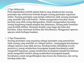  2.Tipe Militeristis
Perlu diperhatikan terlebih dahulu bahwa yang dimaksud dari seorang
pemimpin tipe militerisme berbeda dengan seorang pemimpin organisasi
militer. Seorang pemimpin yang bertipe militeristis ialah seorang pemimpin
yang memiliki sifat-sifat berikut : Dalam menggerakan bawahan sistem
perintah yang lebih sering dipergunakan, Dalam menggerakkan bawahan
senang bergantung kepada pangkat dan jabatannya, Senang pada formalitas
yang berlebih-lebihan, Menuntut disiplin yang tinggi dan kaku dari
bawahan, Sukar menerima kritikan dari bawahannya, Menggemari upacara-
upacara untuk berbagai keadaan.
 3.Tipe Paternalistis.
Seorang pemimpin yang tergolong sebagai pemimpin yang paternalistis
ialah seorang yang memiliki ciri sebagai berikut : menganggap bawahannya
sebagai manusia yang tidak dewasa, bersikap terlalu melindungi (overly
protective), jarang memberikan kesempatan kepada bawahannya untuk
mengambil keputusan, jarang memberikan kesempatan kepada bawahannya
untuk mengambil inisiatif, jarang memberikan kesempatan kepada
bawahannya untuk mengembangkan daya kreasi dan fantasinya, dan sering
bersikap maha tahu.
 
