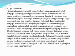  4.Tipe Karismatik.
Hingga sekarang ini para ahli belum berhasil menemukan sebab-sebab
mengapa seseorang pemimpin memiliki karisma. Umumnya diketahui
bahwa pemimpin yang demikian mempunyai daya tarik yang amat besar
dan karenanya pada umumnya mempunyai pengikut yang jumlahnya sangat
besar, meskipun para pengikut itu sering pula tidak dapat menjelaskan
mengapa mereka menjadi pengikut pemimpin itu. Karena kurangnya
pengetahuan tentang sebab musabab seseorang menjadi pemimpin yang
karismatik, maka sering hanya dikatakan bahwa pemimpin yang demikian
diberkahi dengan kekuatan gaib (supra natural powers). Kekayaan, umur,
kesehatan, profil tidak dapat dipergunakan sebagai kriteria untuk karisma.
Gandhi bukanlah seorang yang kaya, Iskandar Zulkarnain bukanlah seorang
yang fisik sehat, John F Kennedy adalah seorang pemimpin yang memiliki
karisma meskipun umurnya masih muda pada waktu terpilih menjadi
Presiden Amerika Serikat. Mengenai profil, Gandhi tidak dapat digolongkan
sebagai orang yang ‘ganteng”.
 