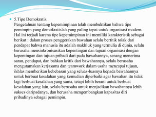  5.Tipe Demokratis.
Pengetahuan tentang kepemimpinan telah membuktikan bahwa tipe
pemimpin yang demokratislah yang paling tepat untuk organisasi modern.
Hal ini terjadi karena tipe kepemimpinan ini memiliki karakteristik sebagai
berikut : dalam proses penggerakan bawahan selalu bertitik tolak dari
pendapat bahwa manusia itu adalah makhluk yang termulia di dunia, selalu
berusaha mensinkronisasikan kepentingan dan tujuan organisasi dengan
kepentingan dan tujuan pribadi dari pada bawahannya, senang menerima
saran, pendapat, dan bahkan kritik dari bawahannya, selalu berusaha
mengutamakan kerjasama dan teamwork dalam usaha mencapai tujuan,
ikhlas memberikan kebebasan yang seluas-luasnya kepada bawahannya
untuk berbuat kesalahan yang kemudian diperbaiki agar bawahan itu tidak
lagi berbuat kesalahan yang sama, tetapi lebih berani untuk berbuat
kesalahan yang lain, selalu berusaha untuk menjadikan bawahannya lebih
sukses daripadanya, dan berusaha mengembangkan kapasitas diri
pribadinya sebagai pemimpin.
 
