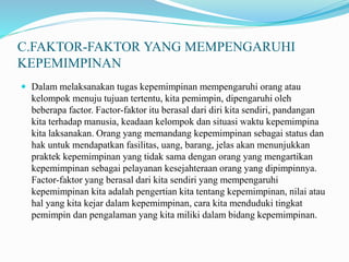 C.FAKTOR-FAKTOR YANG MEMPENGARUHI
KEPEMIMPINAN
 Dalam melaksanakan tugas kepemimpinan mempengaruhi orang atau
kelompok menuju tujuan tertentu, kita pemimpin, dipengaruhi oleh
beberapa factor. Factor-faktor itu berasal dari diri kita sendiri, pandangan
kita terhadap manusia, keadaan kelompok dan situasi waktu kepemimpina
kita laksanakan. Orang yang memandang kepemimpinan sebagai status dan
hak untuk mendapatkan fasilitas, uang, barang, jelas akan menunjukkan
praktek kepemimpinan yang tidak sama dengan orang yang mengartikan
kepemimpinan sebagai pelayanan kesejahteraan orang yang dipimpinnya.
Factor-faktor yang berasal dari kita sendiri yang mempengaruhi
kepemimpinan kita adalah pengertian kita tentang kepemimpinan, nilai atau
hal yang kita kejar dalam kepemimpinan, cara kita menduduki tingkat
pemimpin dan pengalaman yang kita miliki dalam bidang kepemimpinan.
 