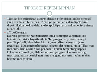 TIPOLOGI KEPEMIMPINAN
 Tipologi kepemimpinan disusun dengan titik tolak interaksi personal
yang ada dalam kelompok . Tipe-tipe pemimpin dalam tipologi ini
dapat dikelompokkan dalam kelompok tipe berdasarkan jenis-jenisnya
antara lain:
 1.Tipe Otokratis.
Seorang pemimpin yang otokratis ialah pemimpin yang memiliki
kriteria atau ciri sebagai berikut: Menganggap organisasi sebagai
pemilik pribadi, Mengidentikkan tujuan pribadi dengan tujuan
organisasi, Menganggap bawahan sebagai alat semata-mata, Tidak mau
menerima kritik, saran dan pendapat, Terlalu tergantung kepada
kekuasaan formalnya, Dalam tindakan pengge-rakkannya sering
mempergunakan pendekatan yang mengandung unsur paksaan dan
bersifat menghukum.
 