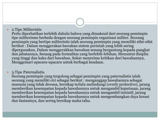  2.Tipe Militeristis
Perlu diperhatikan terlebih dahulu bahwa yang dimaksud dari seorang pemimpin
tipe militerisme berbeda dengan seorang pemimpin organisasi militer. Seorang
pemimpin yang bertipe militeristis ialah seorang pemimpin yang memiliki sifat-sifat
berikut : Dalam menggerakan bawahan sistem perintah yang lebih sering
dipergunakan, Dalam menggerakkan bawahan senang bergantung kepada pangkat
dan jabatannya, Senang pada formalitas yang berlebih-lebihan, Menuntut disiplin
yang tinggi dan kaku dari bawahan, Sukar menerima kritikan dari bawahannya,
Menggemari upacara-upacara untuk berbagai keadaan.
 3.Tipe Paternalistis.
Seorang pemimpin yang tergolong sebagai pemimpin yang paternalistis ialah
seorang yang memiliki ciri sebagai berikut : menganggap bawahannya sebagai
manusia yang tidak dewasa, bersikap terlalu melindungi (overly protective), jarang
memberikan kesempatan kepada bawahannya untuk mengambil keputusan, jarang
memberikan kesempatan kepada bawahannya untuk mengambil inisiatif, jarang
memberikan kesempatan kepada bawahannya untuk mengembangkan daya kreasi
dan fantasinya, dan sering bersikap maha tahu.
 