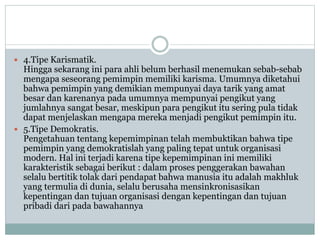  4.Tipe Karismatik.
Hingga sekarang ini para ahli belum berhasil menemukan sebab-sebab
mengapa seseorang pemimpin memiliki karisma. Umumnya diketahui
bahwa pemimpin yang demikian mempunyai daya tarik yang amat
besar dan karenanya pada umumnya mempunyai pengikut yang
jumlahnya sangat besar, meskipun para pengikut itu sering pula tidak
dapat menjelaskan mengapa mereka menjadi pengikut pemimpin itu.
 5.Tipe Demokratis.
Pengetahuan tentang kepemimpinan telah membuktikan bahwa tipe
pemimpin yang demokratislah yang paling tepat untuk organisasi
modern. Hal ini terjadi karena tipe kepemimpinan ini memiliki
karakteristik sebagai berikut : dalam proses penggerakan bawahan
selalu bertitik tolak dari pendapat bahwa manusia itu adalah makhluk
yang termulia di dunia, selalu berusaha mensinkronisasikan
kepentingan dan tujuan organisasi dengan kepentingan dan tujuan
pribadi dari pada bawahannya
 