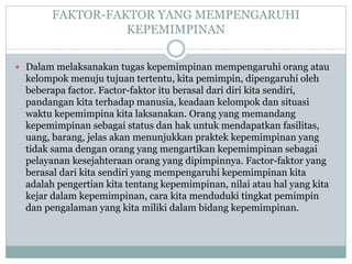 FAKTOR-FAKTOR YANG MEMPENGARUHI
KEPEMIMPINAN
 Dalam melaksanakan tugas kepemimpinan mempengaruhi orang atau
kelompok menuju tujuan tertentu, kita pemimpin, dipengaruhi oleh
beberapa factor. Factor-faktor itu berasal dari diri kita sendiri,
pandangan kita terhadap manusia, keadaan kelompok dan situasi
waktu kepemimpina kita laksanakan. Orang yang memandang
kepemimpinan sebagai status dan hak untuk mendapatkan fasilitas,
uang, barang, jelas akan menunjukkan praktek kepemimpinan yang
tidak sama dengan orang yang mengartikan kepemimpinan sebagai
pelayanan kesejahteraan orang yang dipimpinnya. Factor-faktor yang
berasal dari kita sendiri yang mempengaruhi kepemimpinan kita
adalah pengertian kita tentang kepemimpinan, nilai atau hal yang kita
kejar dalam kepemimpinan, cara kita menduduki tingkat pemimpin
dan pengalaman yang kita miliki dalam bidang kepemimpinan.
 