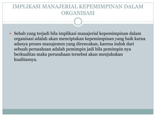 IMPLIKASI MANAJERIAL KEPEMIMPINAN DALAM
ORGANISASI
 Sebab yang terjadi bila implikasi manajerial kepemimpinan dalam
organisasi adalah akan menciptakan kepemimpinan yang baik karna
adanya proses manajemen yang direncakan, karena induk dari
sebuah perusahaan adalah pemimpin jadi bila pemimpin nya
berkualitas maka perusahaan tersebut akan menjukukan
kualitasnya.
 