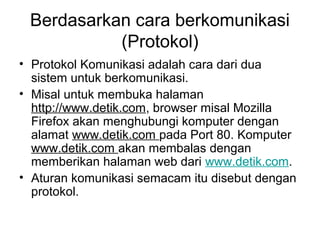 Berdasarkan cara berkomunikasi
           (Protokol)
• Protokol Komunikasi adalah cara dari dua
  sistem untuk berkomunikasi.
• Misal untuk membuka halaman
  http://www.detik.com, browser misal Mozilla
  Firefox akan menghubungi komputer dengan
  alamat www.detik.com pada Port 80. Komputer
  www.detik.com akan membalas dengan
  memberikan halaman web dari www.detik.com.
• Aturan komunikasi semacam itu disebut dengan
  protokol.
 
