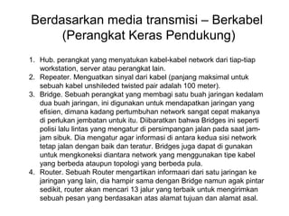 Berdasarkan media transmisi – Berkabel
     (Perangkat Keras Pendukung)
1. Hub. perangkat yang menyatukan kabel-kabel network dari tiap-tiap
   workstation, server atau perangkat lain.
2. Repeater. Menguatkan sinyal dari kabel (panjang maksimal untuk
   sebuah kabel unshileded twisted pair adalah 100 meter).
3. Bridge. Sebuah perangkat yang membagi satu buah jaringan kedalam
   dua buah jaringan, ini digunakan untuk mendapatkan jaringan yang
   efisien, dimana kadang pertumbuhan network sangat cepat makanya
   di perlukan jembatan untuk itu. Diibaratkan bahwa Bridges ini seperti
   polisi lalu lintas yang mengatur di persimpangan jalan pada saat jam-
   jam sibuk. Dia mengatur agar informasi di antara kedua sisi network
   tetap jalan dengan baik dan teratur. Bridges juga dapat di gunakan
   untuk mengkoneksi diantara network yang menggunakan tipe kabel
   yang berbeda ataupun topologi yang berbeda pula.
4. Router. Sebuah Router mengartikan informaari dari satu jaringan ke
   jaringan yang lain, dia hampir sama dengan Bridge namun agak pintar
   sedikit, router akan mencari 13 jalur yang terbaik untuk mengirimkan
   sebuah pesan yang berdasakan atas alamat tujuan dan alamat asal.
 