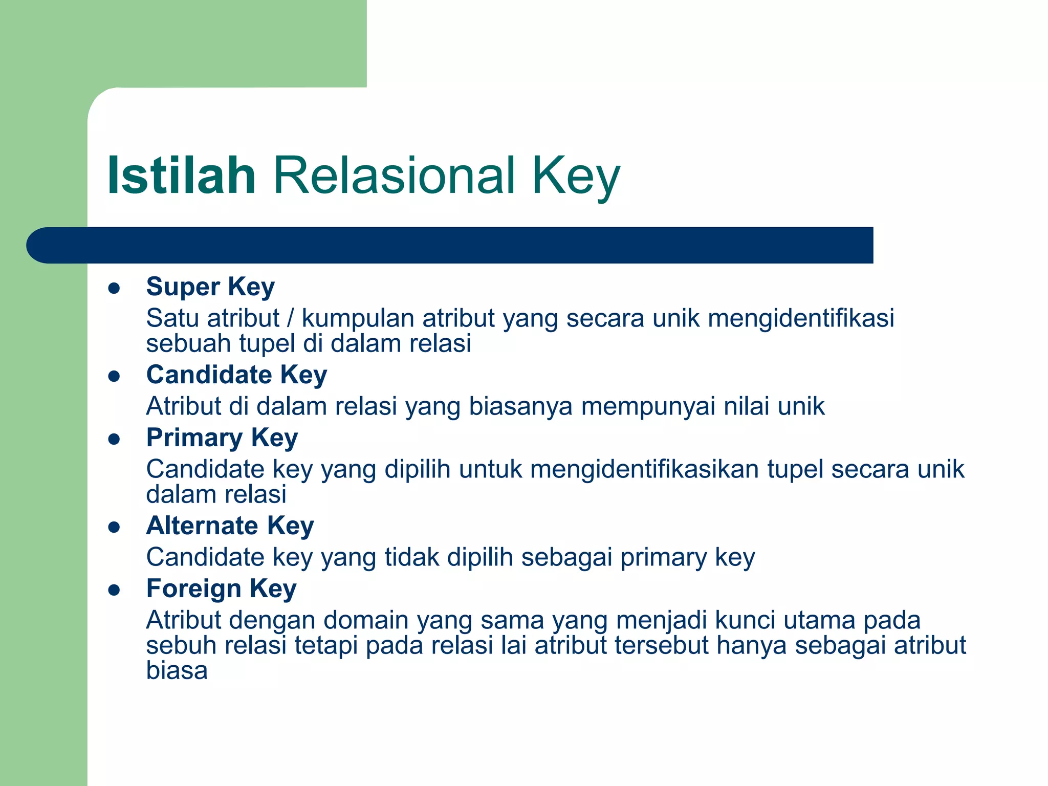 Istilah Relasional Key
 Super Key
Satu atribut / kumpulan atribut yang secara unik mengidentifikasi
sebuah tupel di dalam relasi
 Candidate Key
Atribut di dalam relasi yang biasanya mempunyai nilai unik
 Primary Key
Candidate key yang dipilih untuk mengidentifikasikan tupel secara unik
dalam relasi
 Alternate Key
Candidate key yang tidak dipilih sebagai primary key
 Foreign Key
Atribut dengan domain yang sama yang menjadi kunci utama pada
sebuh relasi tetapi pada relasi lai atribut tersebut hanya sebagai atribut
biasa
 