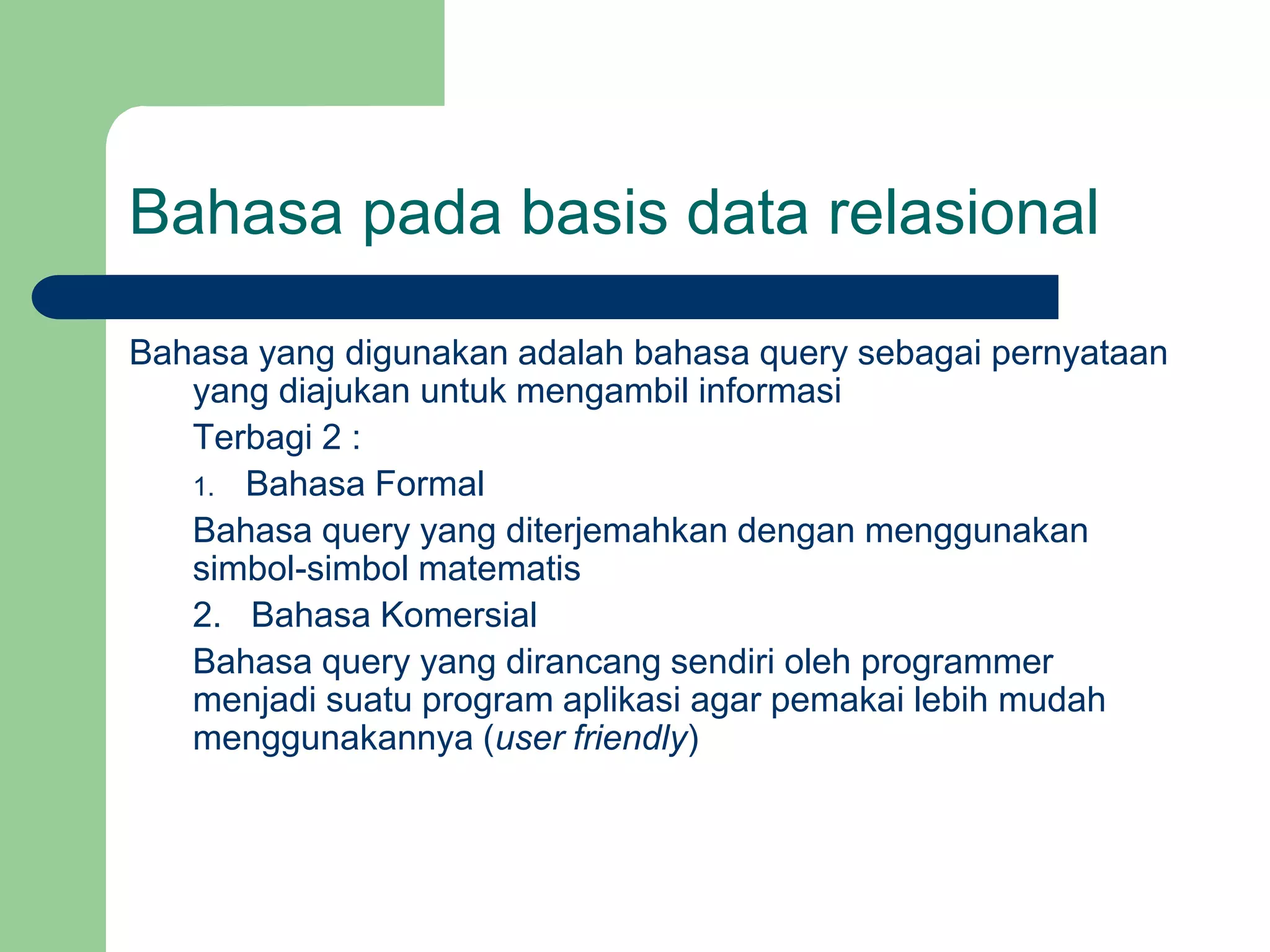 Bahasa pada basis data relasional
Bahasa yang digunakan adalah bahasa query sebagai pernyataan
yang diajukan untuk mengambil informasi
Terbagi 2 :
1. Bahasa Formal
Bahasa query yang diterjemahkan dengan menggunakan
simbol-simbol matematis
2. Bahasa Komersial
Bahasa query yang dirancang sendiri oleh programmer
menjadi suatu program aplikasi agar pemakai lebih mudah
menggunakannya (user friendly)
 