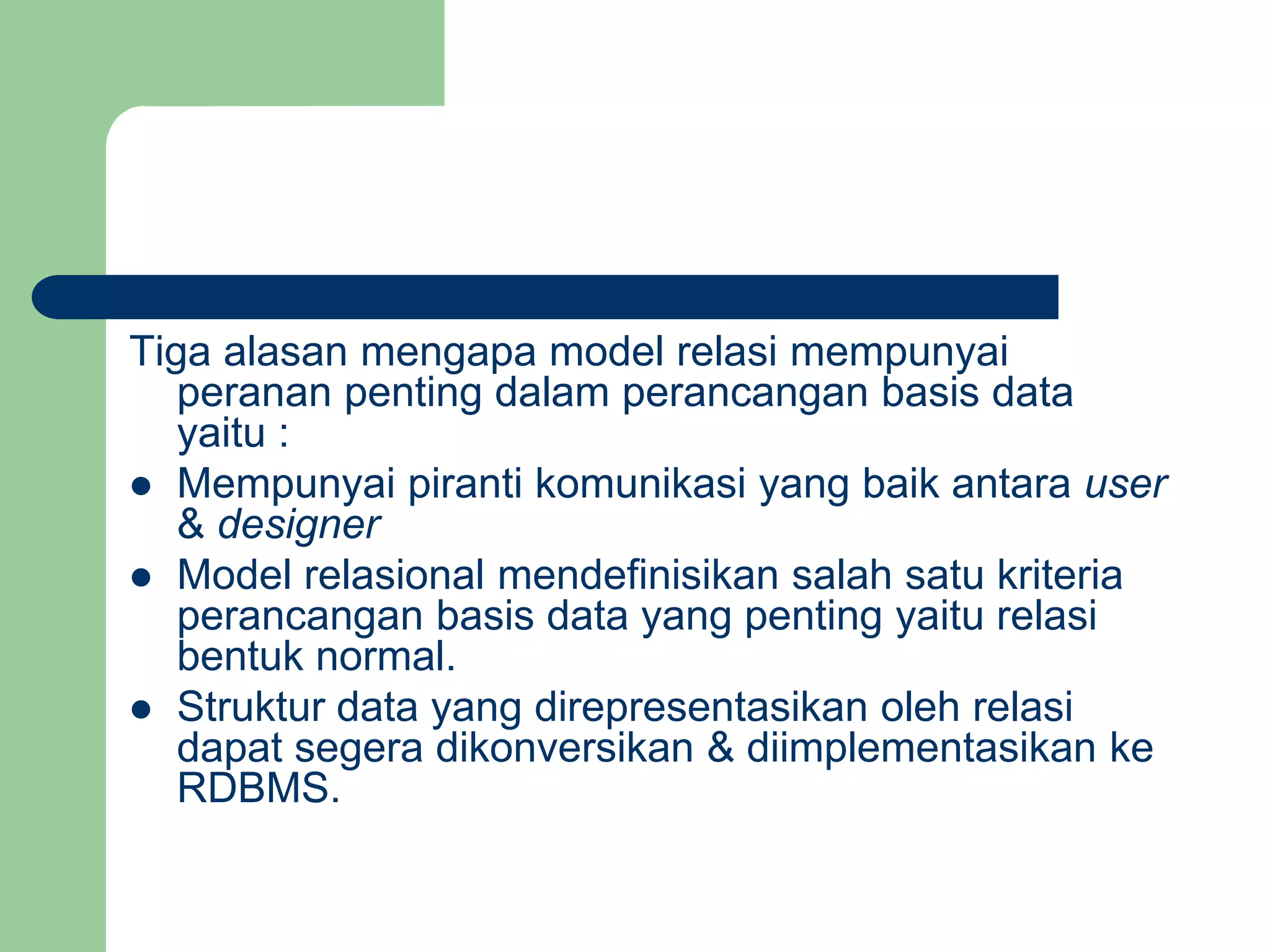 Tiga alasan mengapa model relasi mempunyai
peranan penting dalam perancangan basis data
yaitu :
 Mempunyai piranti komunikasi yang baik antara user
& designer
 Model relasional mendefinisikan salah satu kriteria
perancangan basis data yang penting yaitu relasi
bentuk normal.
 Struktur data yang direpresentasikan oleh relasi
dapat segera dikonversikan & diimplementasikan ke
RDBMS.
 
