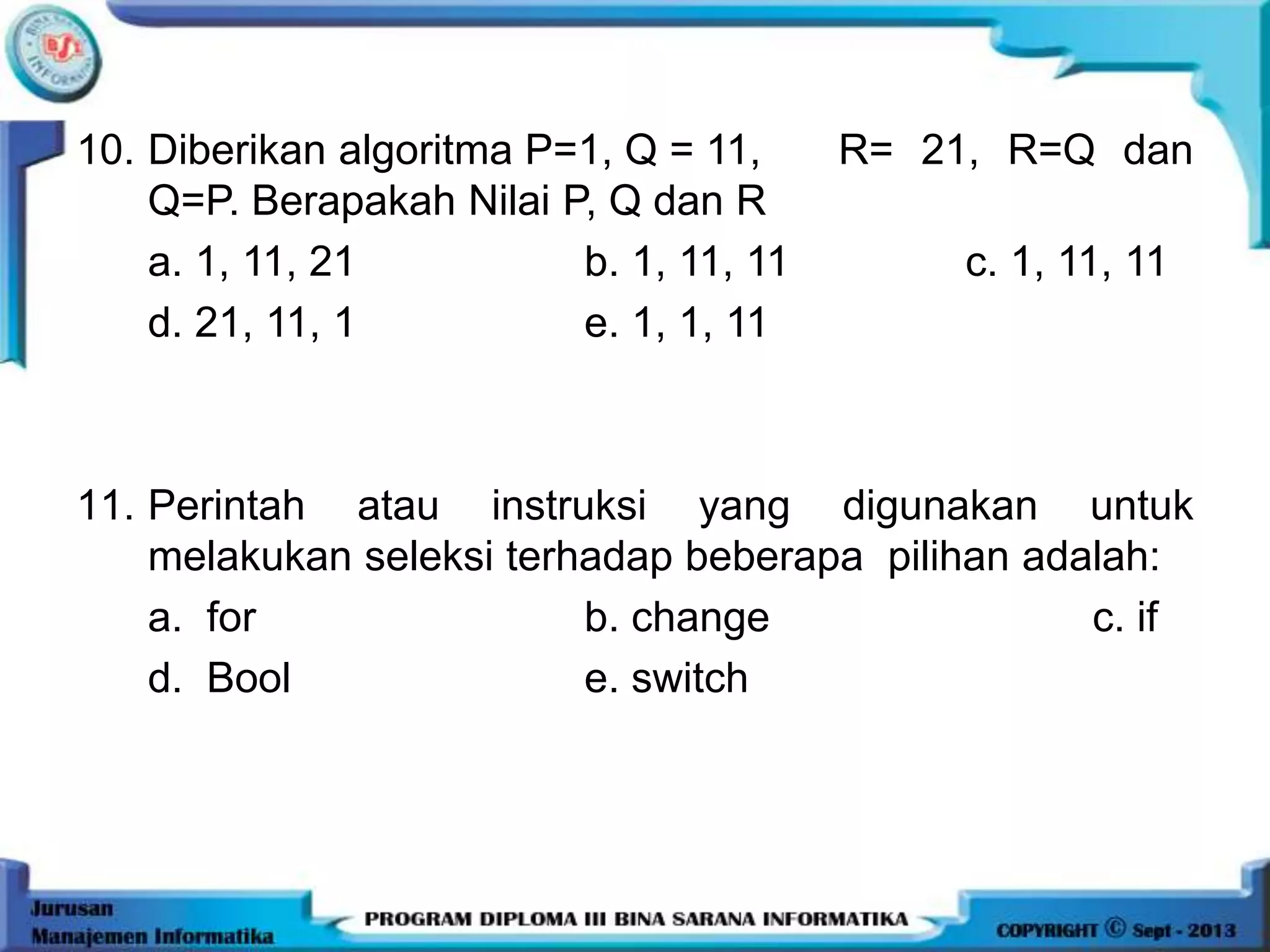 10. Diberikan algoritma P=1, Q = 11, R= 21, R=Q dan
Q=P. Berapakah Nilai P, Q dan R
a. 1, 11, 21 b. 1, 11, 11 c. 1, 11, 11
d. 21, 11, 1 e. 1, 1, 11
11. Perintah atau instruksi yang digunakan untuk
melakukan seleksi terhadap beberapa pilihan adalah:
a. for b. change c. if
d. Bool e. switch
 