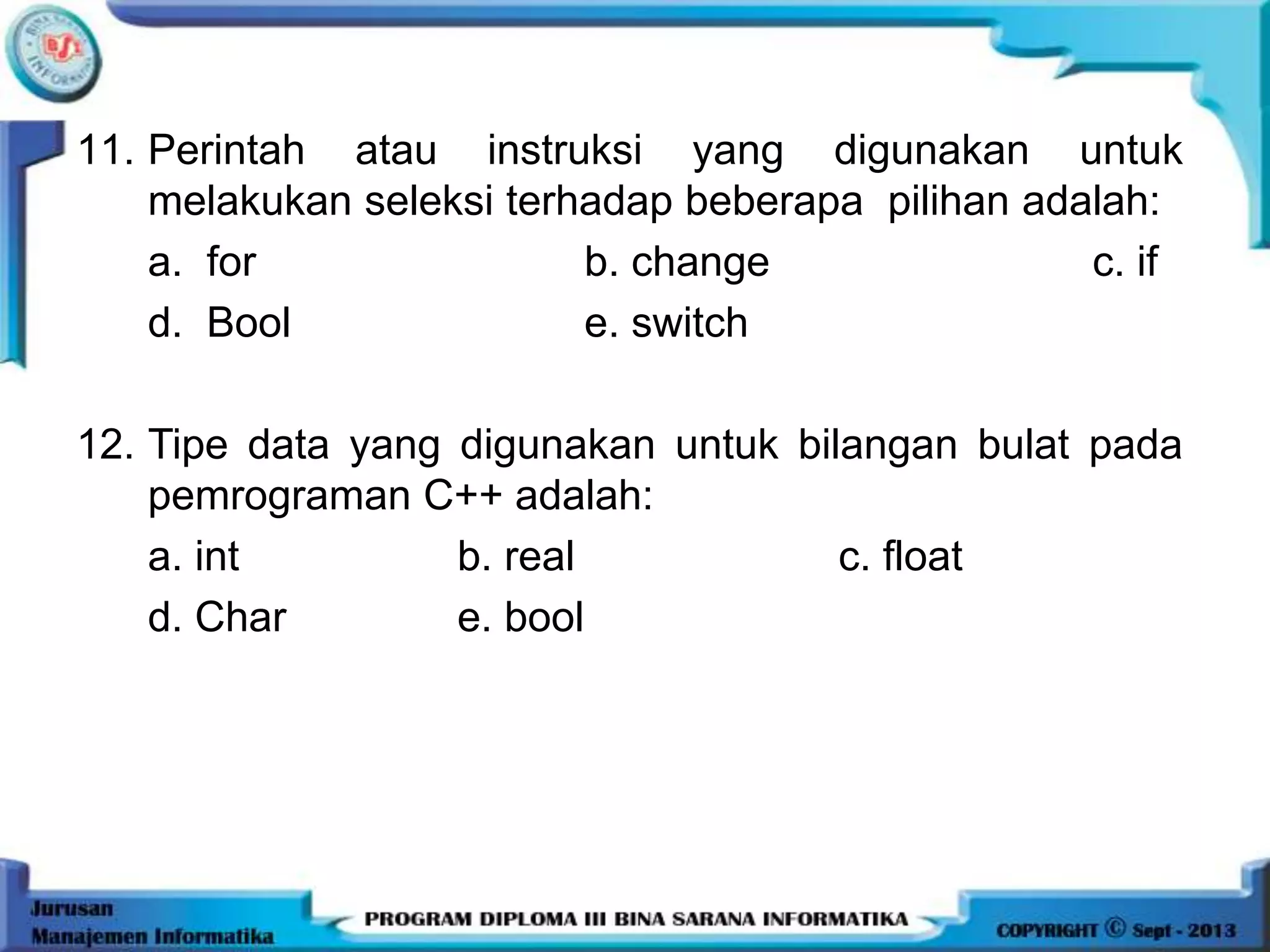 11. Perintah atau instruksi yang digunakan untuk
melakukan seleksi terhadap beberapa pilihan adalah:
a. for b. change c. if
d. Bool e. switch
12. Tipe data yang digunakan untuk bilangan bulat pada
pemrograman C++ adalah:
a. int b. real c. float
d. Char e. bool
 