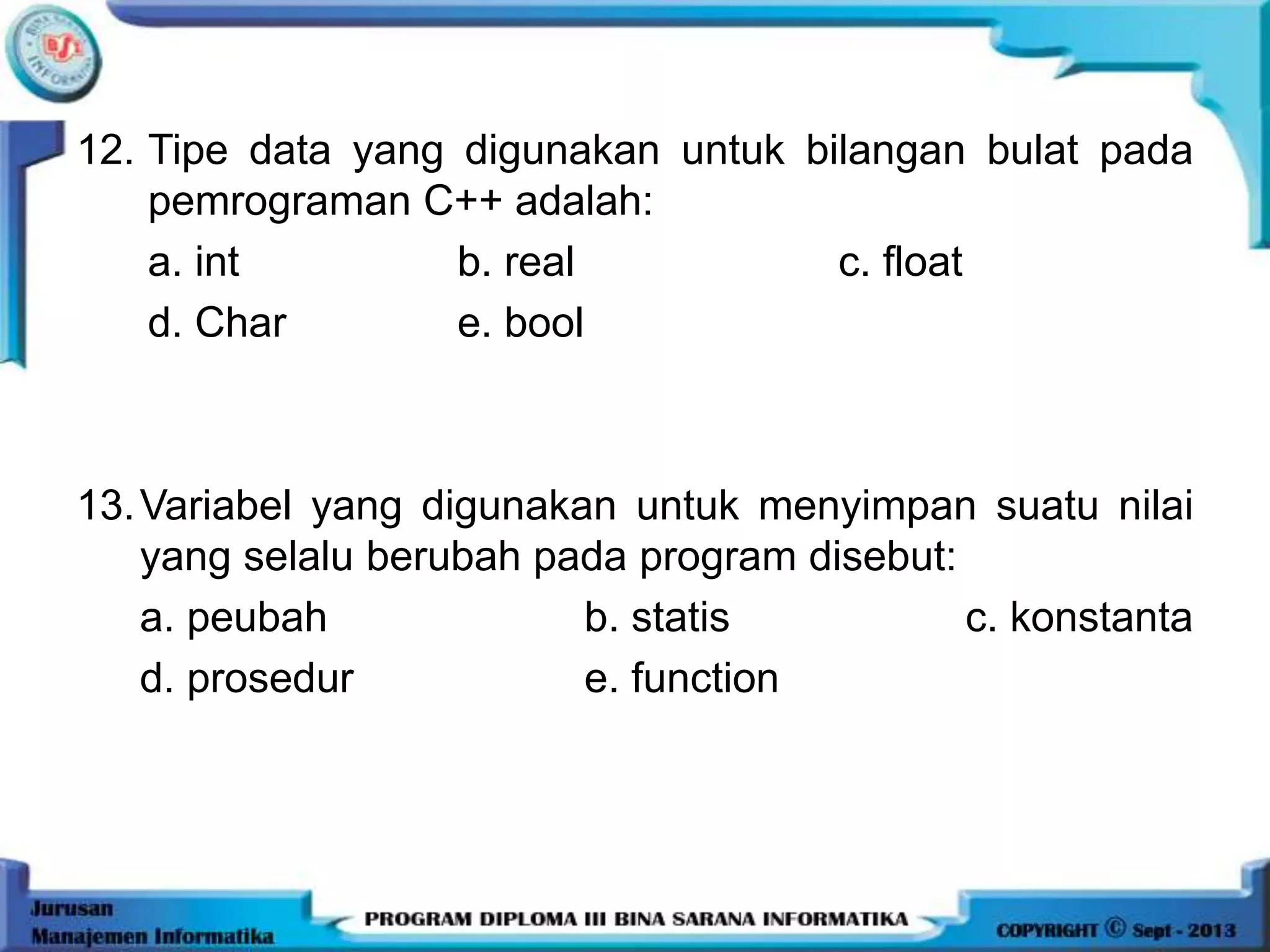 12. Tipe data yang digunakan untuk bilangan bulat pada
pemrograman C++ adalah:
a. int b. real c. float
d. Char e. bool
13.Variabel yang digunakan untuk menyimpan suatu nilai
yang selalu berubah pada program disebut:
a. peubah b. statis c. konstanta
d. prosedur e. function
 