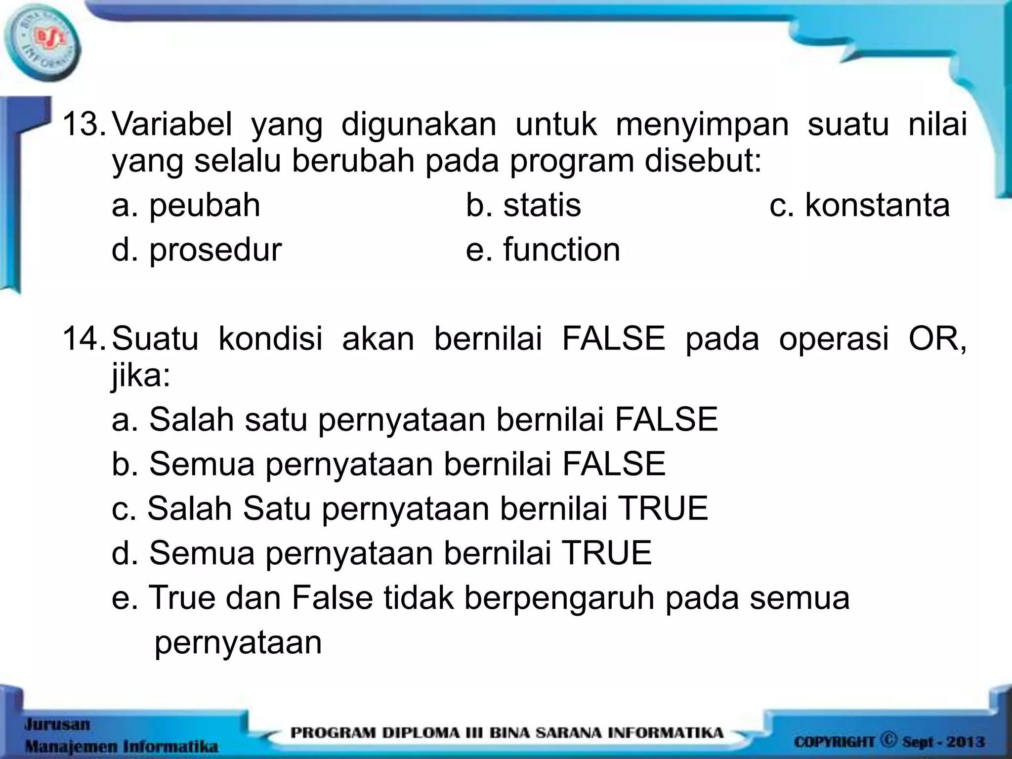 13.Variabel yang digunakan untuk menyimpan suatu nilai
yang selalu berubah pada program disebut:
a. peubah b. statis c. konstanta
d. prosedur e. function
14.Suatu kondisi akan bernilai FALSE pada operasi OR,
jika:
a. Salah satu pernyataan bernilai FALSE
b. Semua pernyataan bernilai FALSE
c. Salah Satu pernyataan bernilai TRUE
d. Semua pernyataan bernilai TRUE
e. True dan False tidak berpengaruh pada semua
pernyataan
 