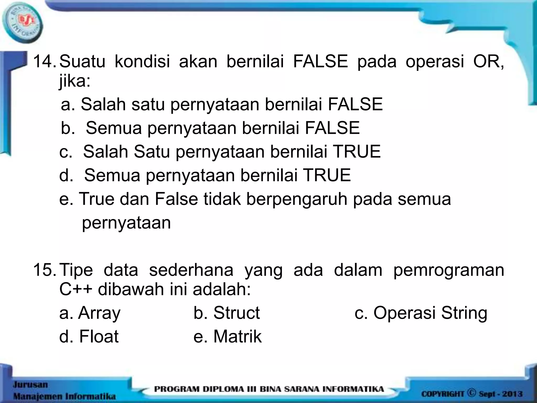 14.Suatu kondisi akan bernilai FALSE pada operasi OR,
jika:
a. Salah satu pernyataan bernilai FALSE
b. Semua pernyataan bernilai FALSE
c. Salah Satu pernyataan bernilai TRUE
d. Semua pernyataan bernilai TRUE
e. True dan False tidak berpengaruh pada semua
pernyataan
15.Tipe data sederhana yang ada dalam pemrograman
C++ dibawah ini adalah:
a. Array b. Struct c. Operasi String
d. Float e. Matrik
 