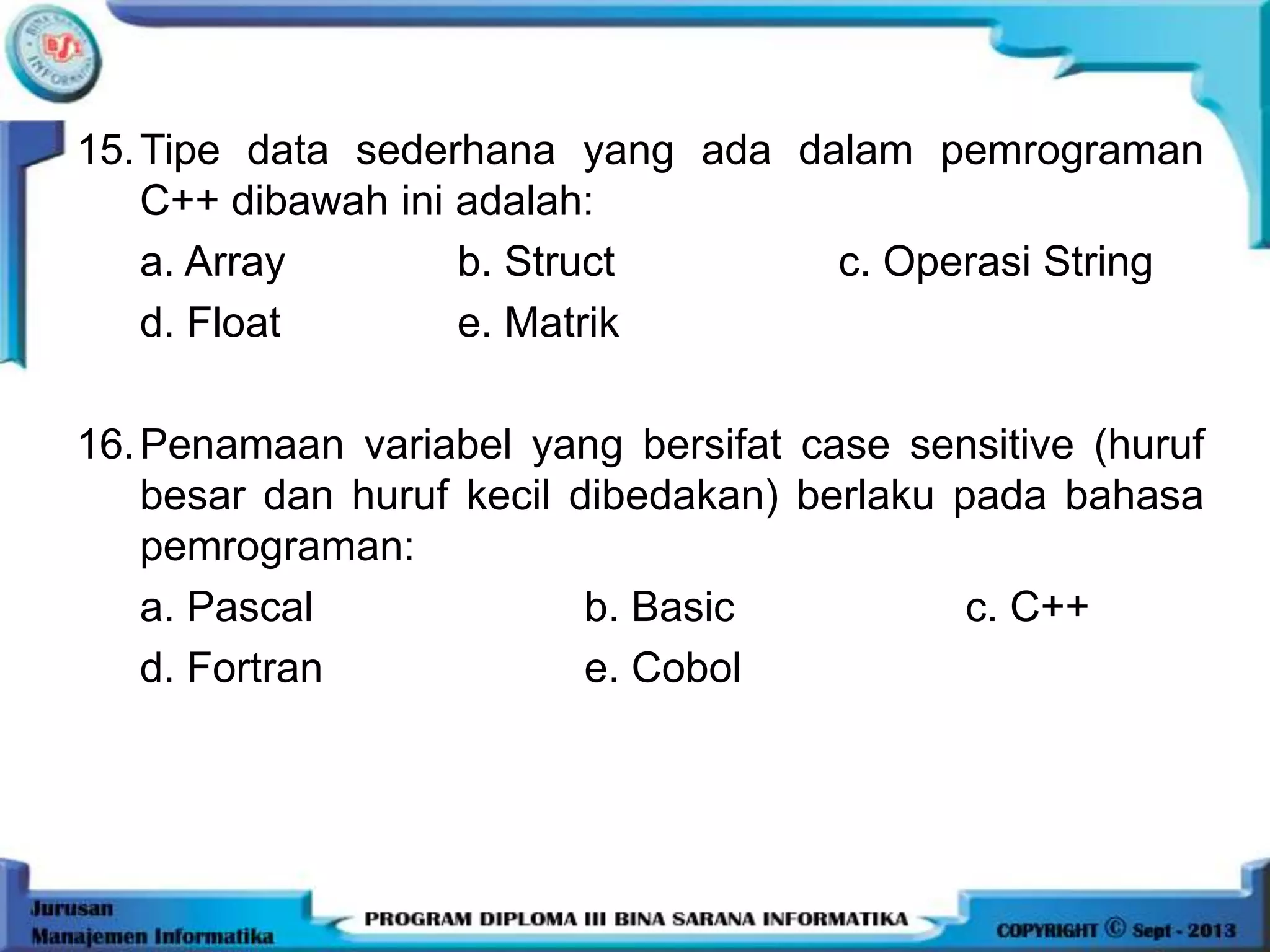 15.Tipe data sederhana yang ada dalam pemrograman
C++ dibawah ini adalah:
a. Array b. Struct c. Operasi String
d. Float e. Matrik
16.Penamaan variabel yang bersifat case sensitive (huruf
besar dan huruf kecil dibedakan) berlaku pada bahasa
pemrograman:
a. Pascal b. Basic c. C++
d. Fortran e. Cobol
 