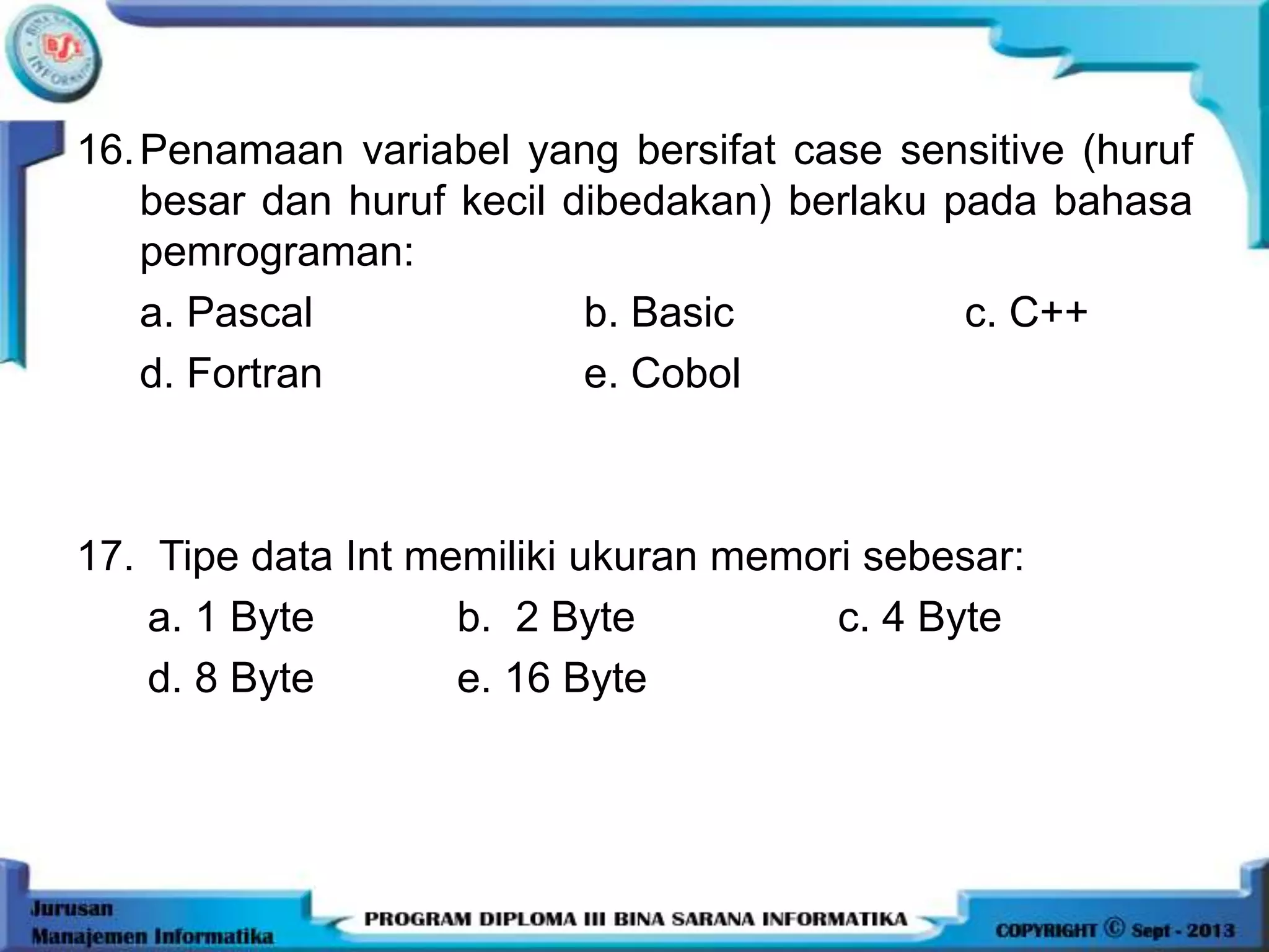 16.Penamaan variabel yang bersifat case sensitive (huruf
besar dan huruf kecil dibedakan) berlaku pada bahasa
pemrograman:
a. Pascal b. Basic c. C++
d. Fortran e. Cobol
17. Tipe data Int memiliki ukuran memori sebesar:
a. 1 Byte b. 2 Byte c. 4 Byte
d. 8 Byte e. 16 Byte
 