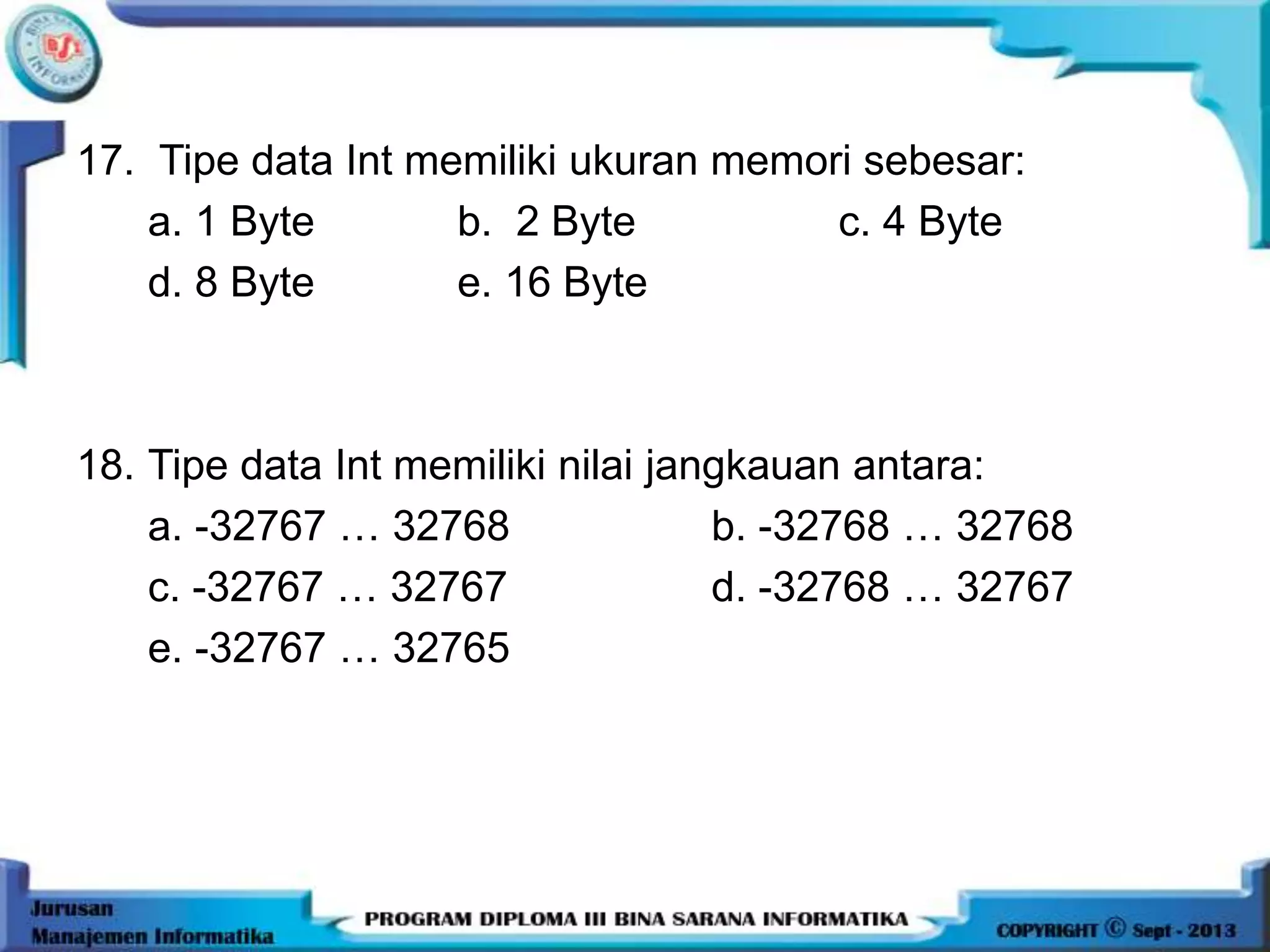 17. Tipe data Int memiliki ukuran memori sebesar:
a. 1 Byte b. 2 Byte c. 4 Byte
d. 8 Byte e. 16 Byte
18. Tipe data Int memiliki nilai jangkauan antara:
a. -32767 … 32768 b. -32768 … 32768
c. -32767 … 32767 d. -32768 … 32767
e. -32767 … 32765
 