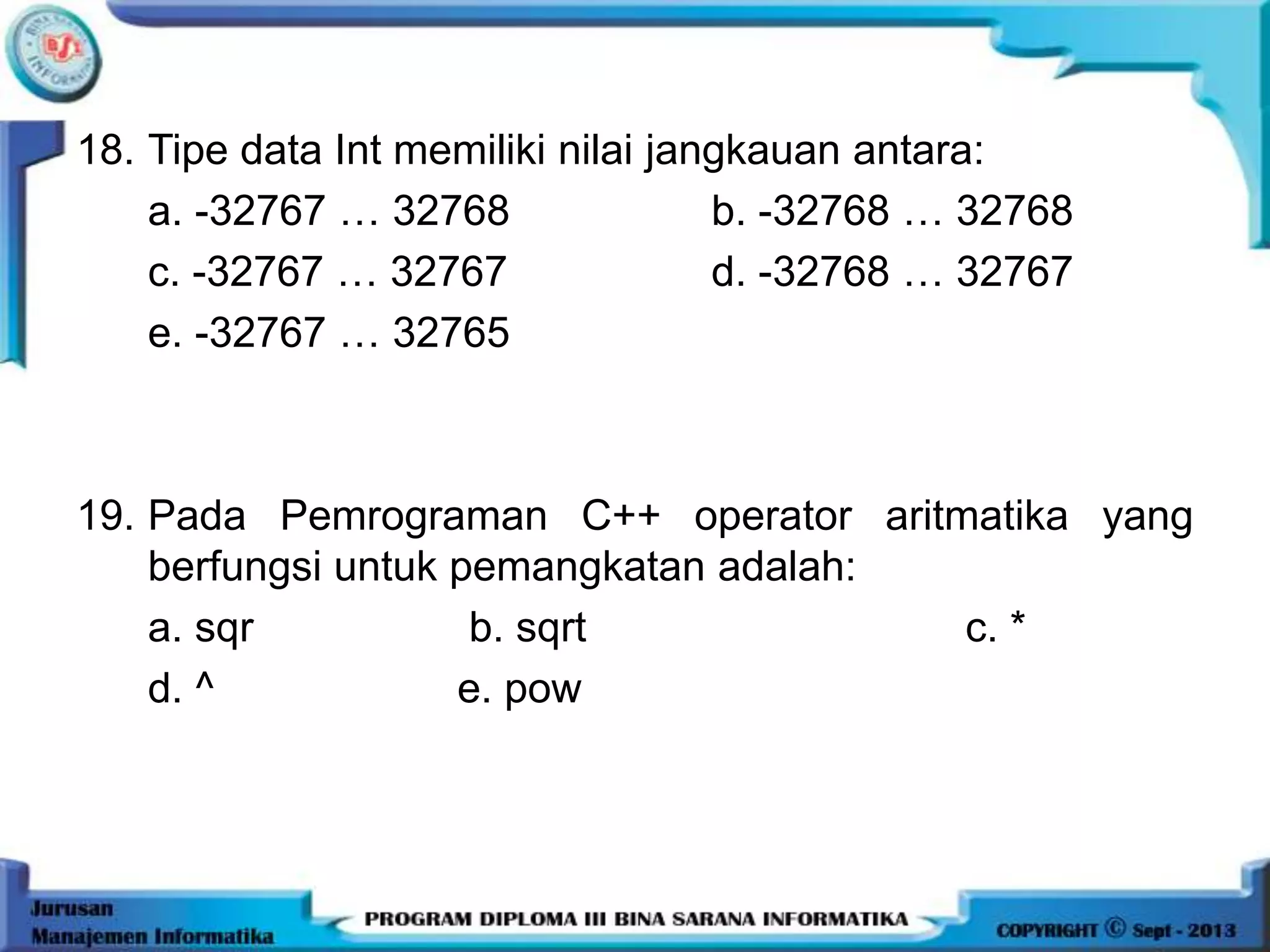 18. Tipe data Int memiliki nilai jangkauan antara:
a. -32767 … 32768 b. -32768 … 32768
c. -32767 … 32767 d. -32768 … 32767
e. -32767 … 32765
19. Pada Pemrograman C++ operator aritmatika yang
berfungsi untuk pemangkatan adalah:
a. sqr b. sqrt c. *
d. ^ e. pow
 