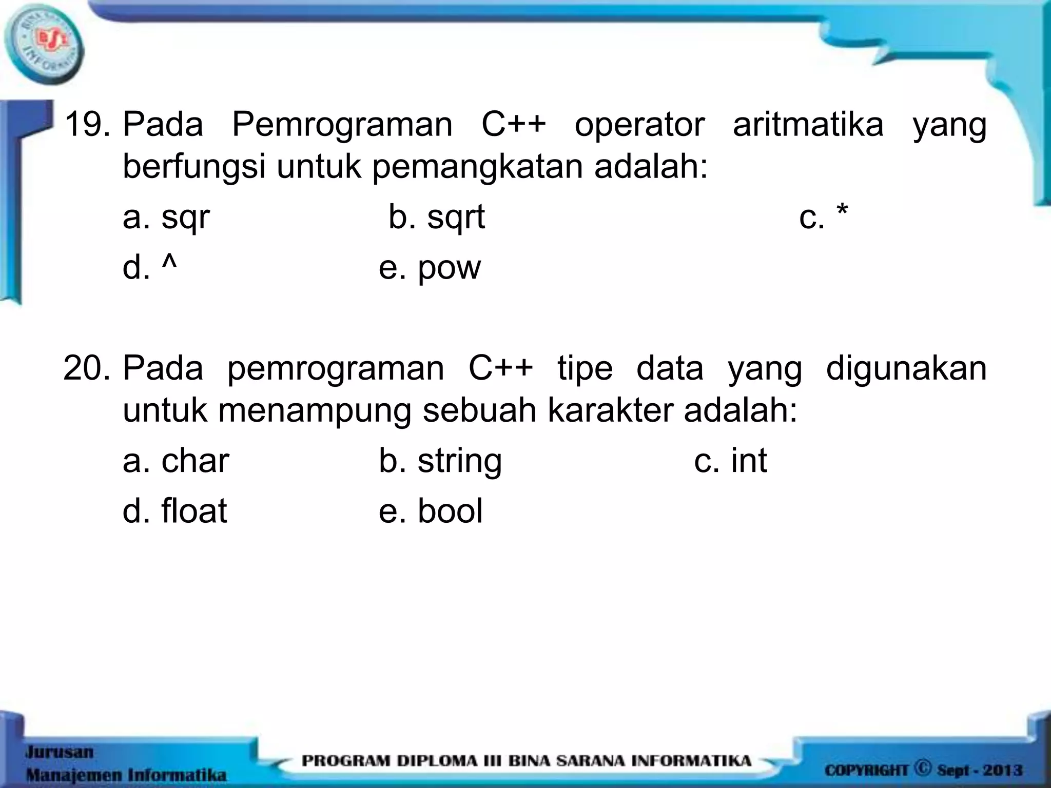 19. Pada Pemrograman C++ operator aritmatika yang
berfungsi untuk pemangkatan adalah:
a. sqr b. sqrt c. *
d. ^ e. pow
20. Pada pemrograman C++ tipe data yang digunakan
untuk menampung sebuah karakter adalah:
a. char b. string c. int
d. float e. bool
 