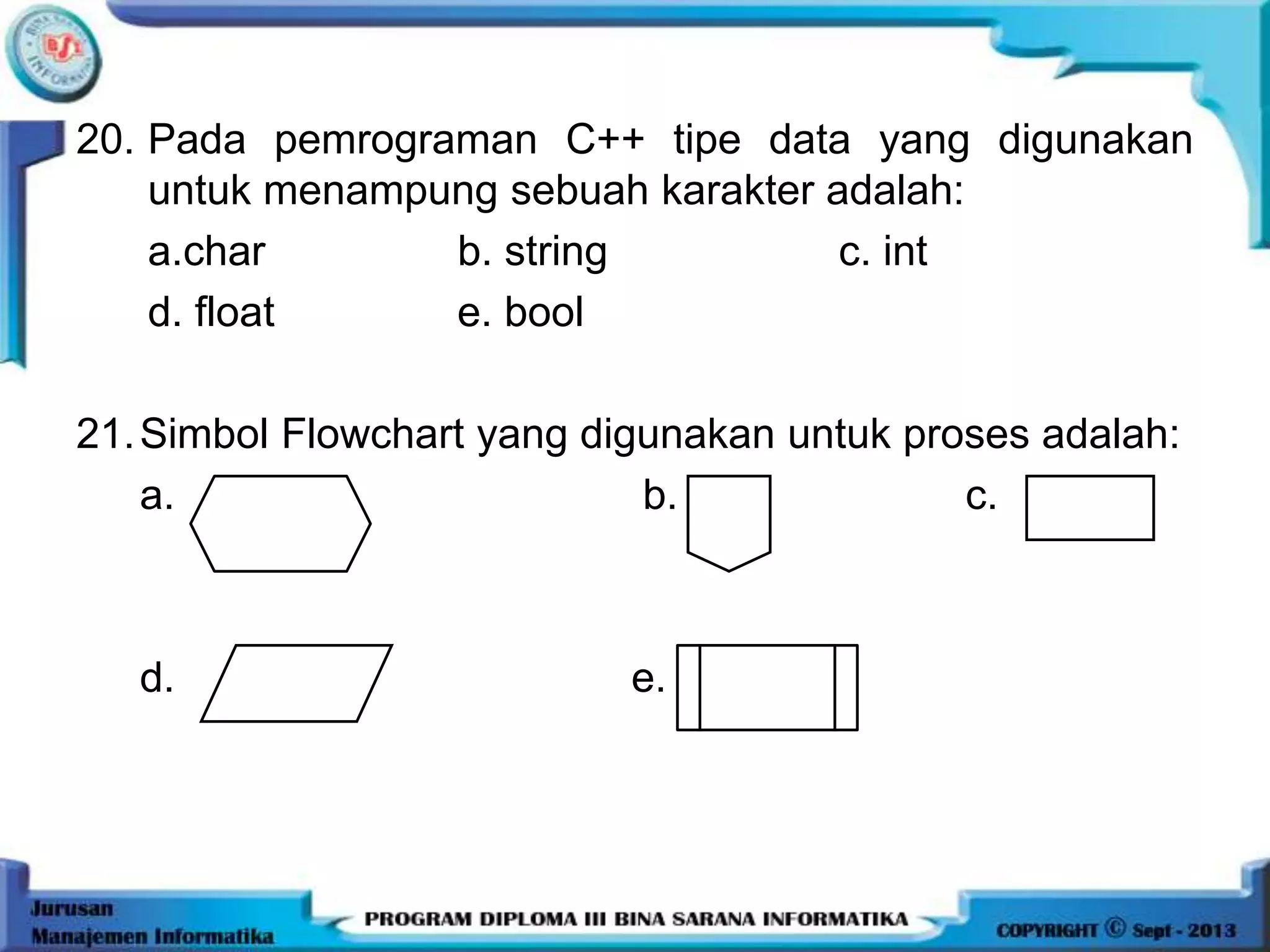20. Pada pemrograman C++ tipe data yang digunakan
untuk menampung sebuah karakter adalah:
a.char b. string c. int
d. float e. bool
21.Simbol Flowchart yang digunakan untuk proses adalah:
a. b. c.
d. e.
 