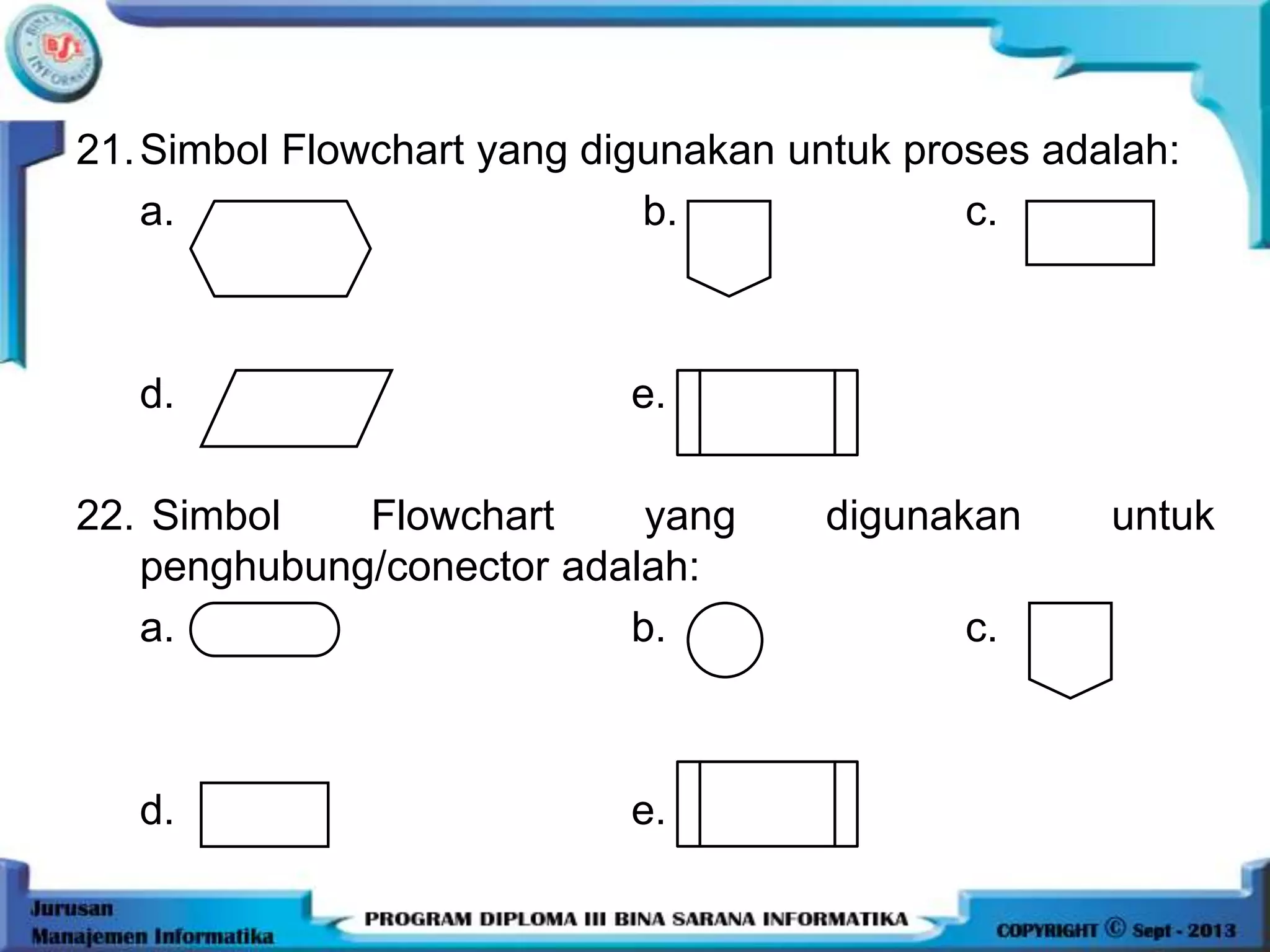 21.Simbol Flowchart yang digunakan untuk proses adalah:
a. b. c.
d. e.
22. Simbol Flowchart yang digunakan untuk
penghubung/conector adalah:
a. b. c.
d. e.
 