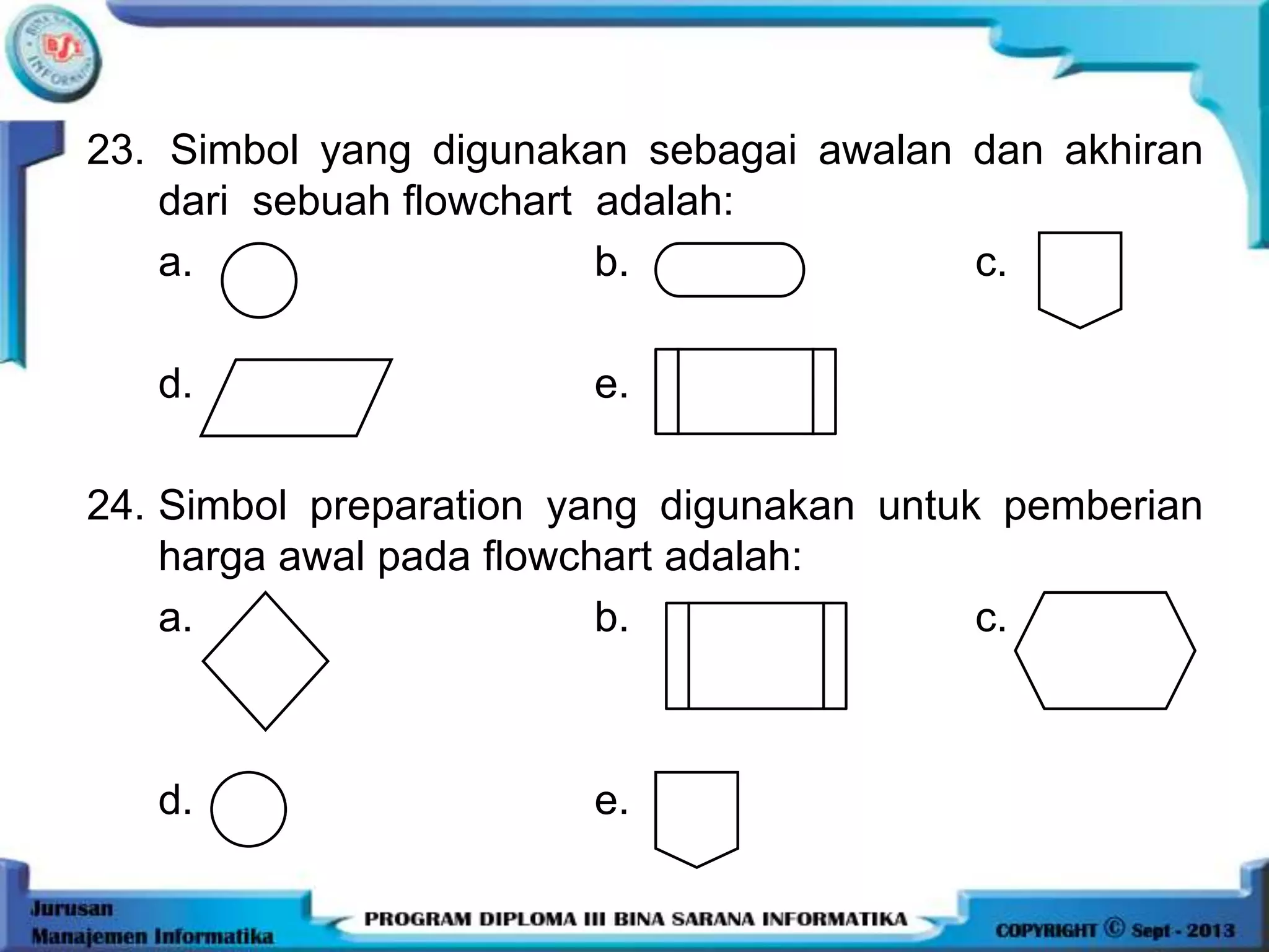 23. Simbol yang digunakan sebagai awalan dan akhiran
dari sebuah flowchart adalah:
a. b. c.
d. e.
24. Simbol preparation yang digunakan untuk pemberian
harga awal pada flowchart adalah:
a. b. c.
d. e.
 