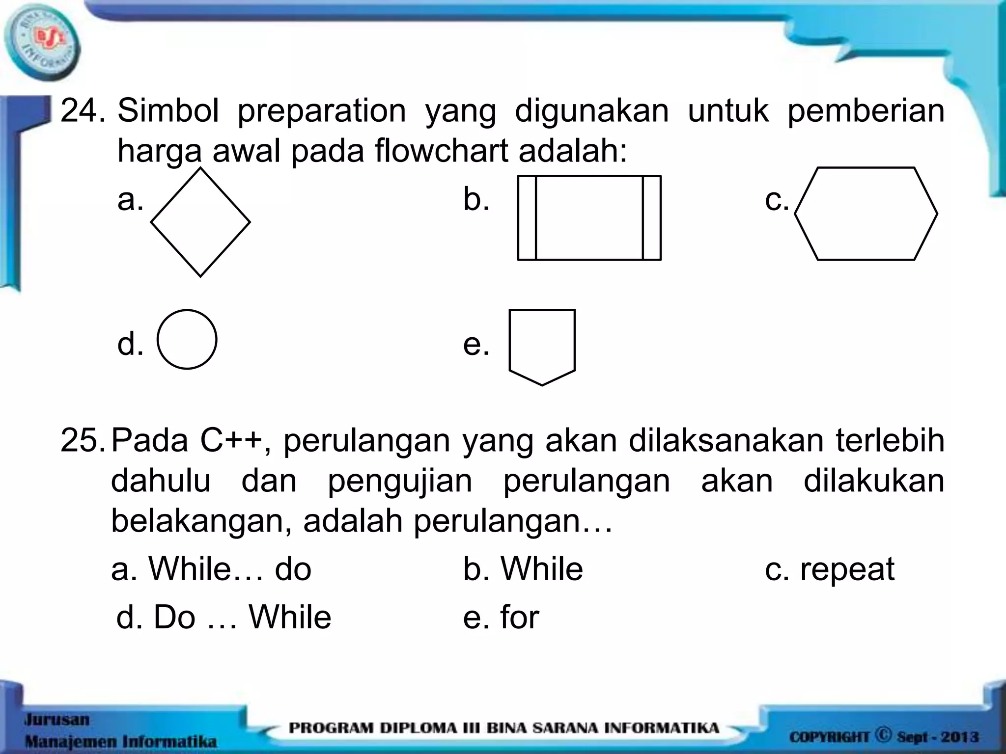 24. Simbol preparation yang digunakan untuk pemberian
harga awal pada flowchart adalah:
a. b. c.
d. e.
25.Pada C++, perulangan yang akan dilaksanakan terlebih
dahulu dan pengujian perulangan akan dilakukan
belakangan, adalah perulangan…
a. While… do b. While c. repeat
d. Do … While e. for
 