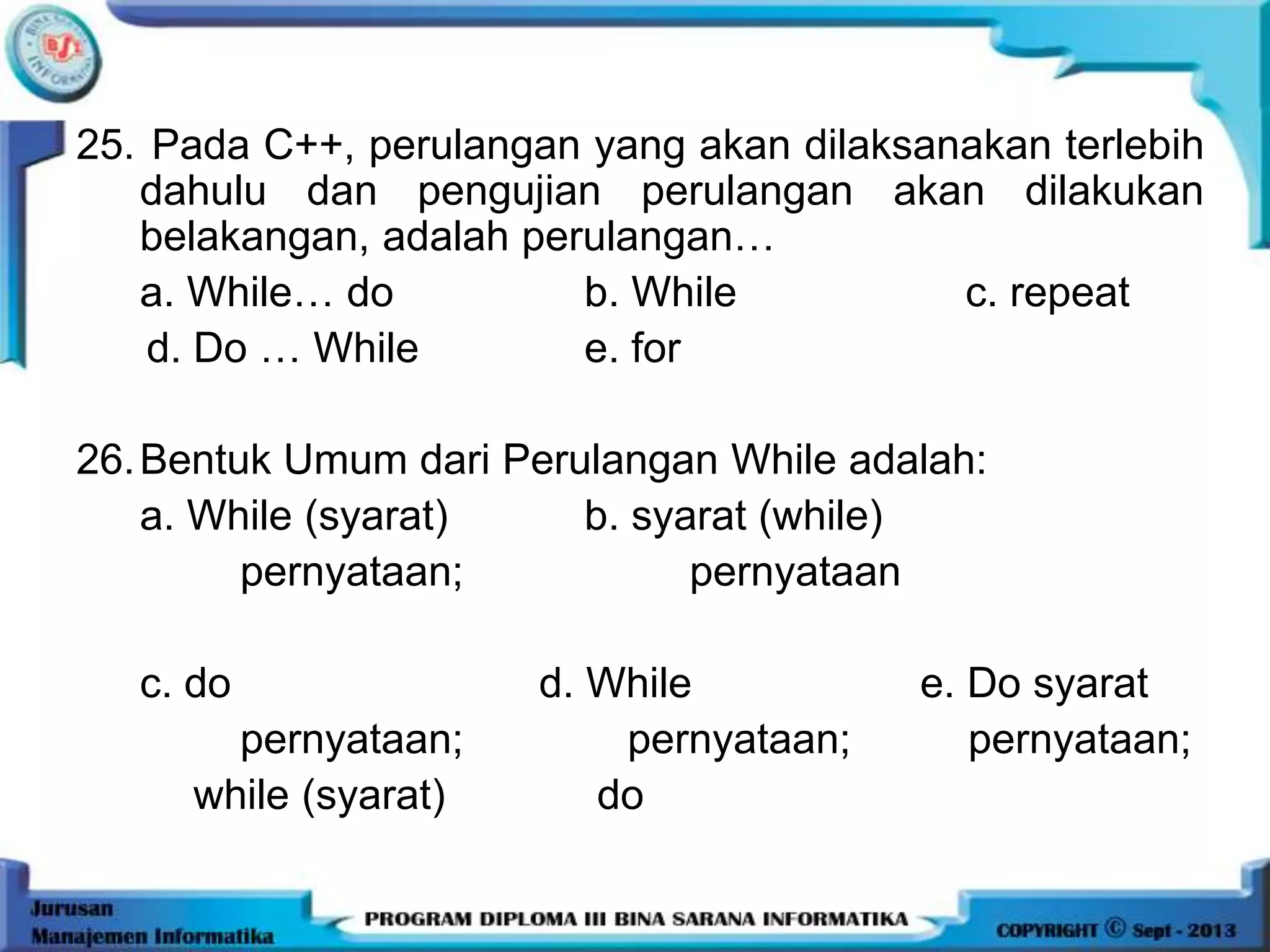 25. Pada C++, perulangan yang akan dilaksanakan terlebih
dahulu dan pengujian perulangan akan dilakukan
belakangan, adalah perulangan…
a. While… do b. While c. repeat
d. Do … While e. for
26.Bentuk Umum dari Perulangan While adalah:
a. While (syarat) b. syarat (while)
pernyataan; pernyataan
c. do d. While e. Do syarat
pernyataan; pernyataan; pernyataan;
while (syarat) do
 
