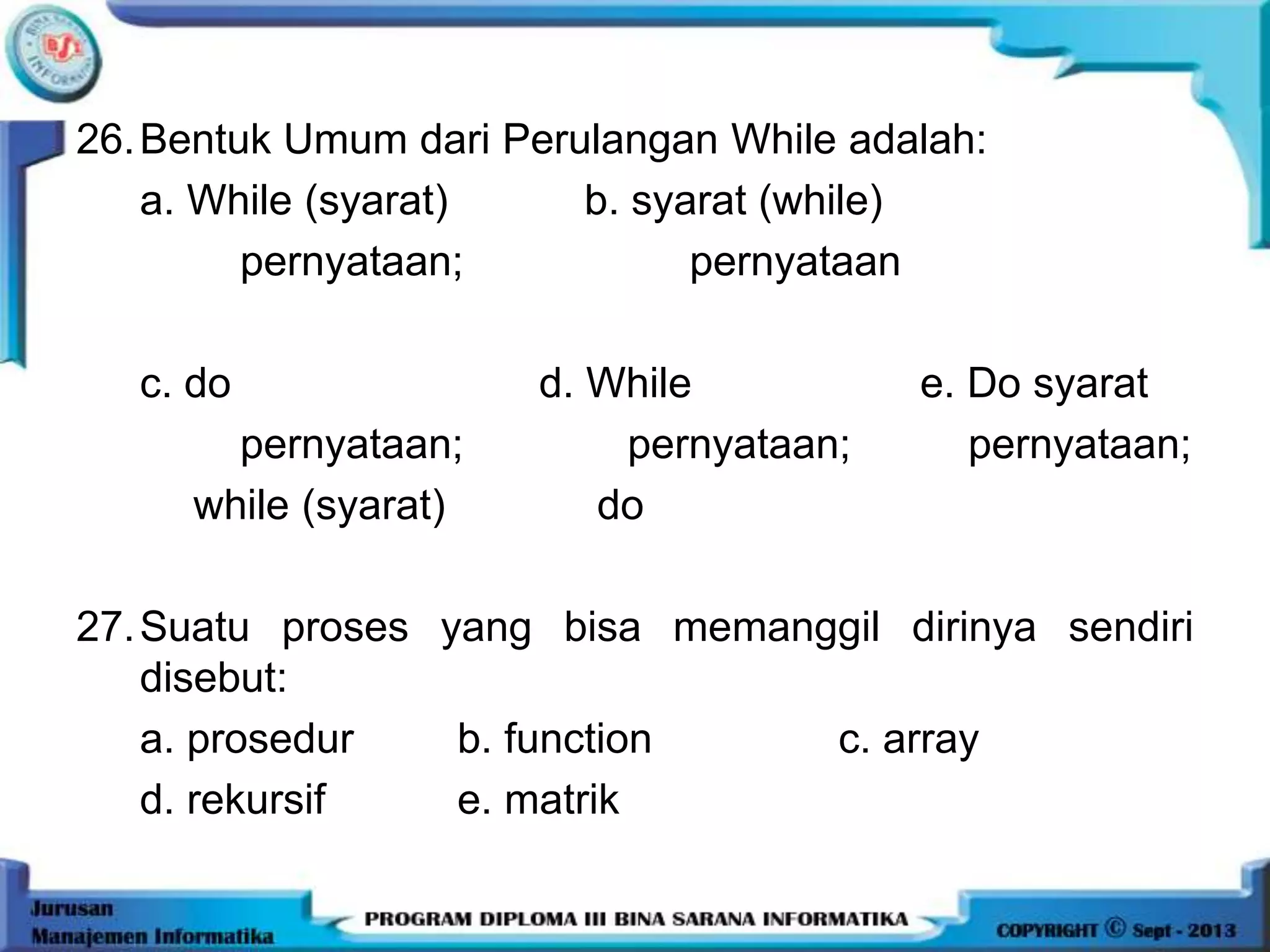 26.Bentuk Umum dari Perulangan While adalah:
a. While (syarat) b. syarat (while)
pernyataan; pernyataan
c. do d. While e. Do syarat
pernyataan; pernyataan; pernyataan;
while (syarat) do
27.Suatu proses yang bisa memanggil dirinya sendiri
disebut:
a. prosedur b. function c. array
d. rekursif e. matrik
 