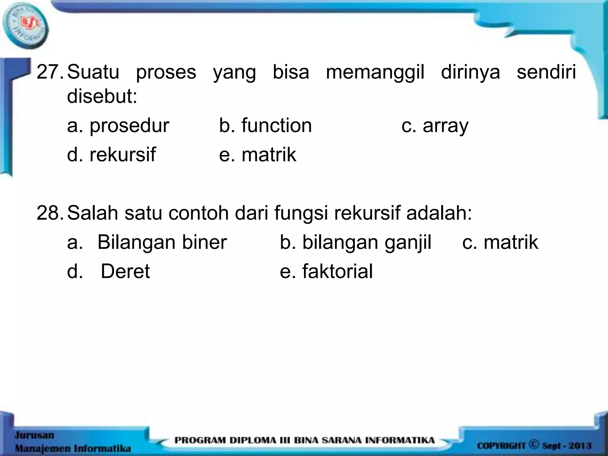 27.Suatu proses yang bisa memanggil dirinya sendiri
disebut:
a. prosedur b. function c. array
d. rekursif e. matrik
28.Salah satu contoh dari fungsi rekursif adalah:
a. Bilangan biner b. bilangan ganjil c. matrik
d. Deret e. faktorial
 