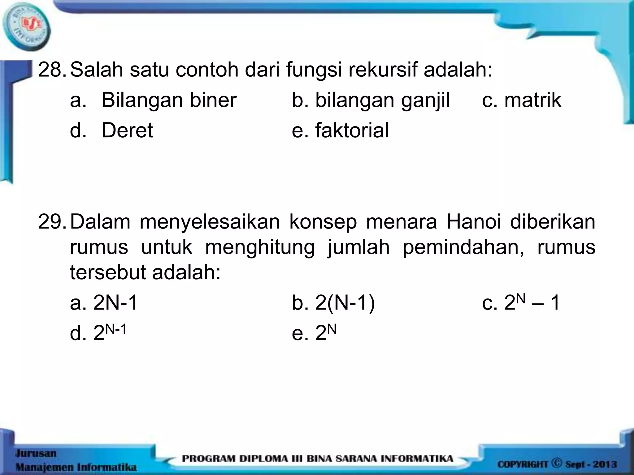 28.Salah satu contoh dari fungsi rekursif adalah:
a. Bilangan biner b. bilangan ganjil c. matrik
d. Deret e. faktorial
29.Dalam menyelesaikan konsep menara Hanoi diberikan
rumus untuk menghitung jumlah pemindahan, rumus
tersebut adalah:
a. 2N-1 b. 2(N-1) c. 2N – 1
d. 2N-1 e. 2N
 