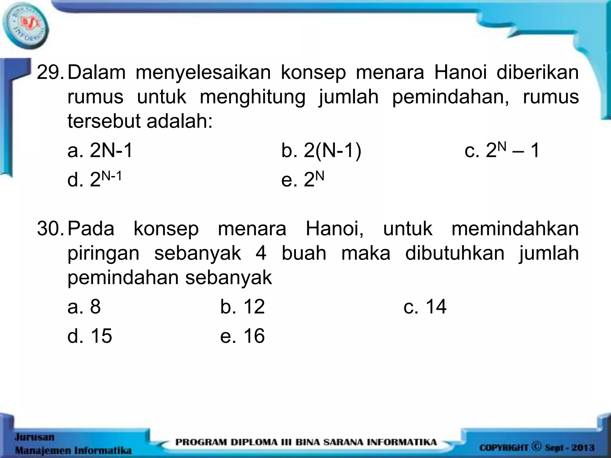 29.Dalam menyelesaikan konsep menara Hanoi diberikan
rumus untuk menghitung jumlah pemindahan, rumus
tersebut adalah:
a. 2N-1 b. 2(N-1) c. 2N – 1
d. 2N-1 e. 2N
30.Pada konsep menara Hanoi, untuk memindahkan
piringan sebanyak 4 buah maka dibutuhkan jumlah
pemindahan sebanyak
a. 8 b. 12 c. 14
d. 15 e. 16
 