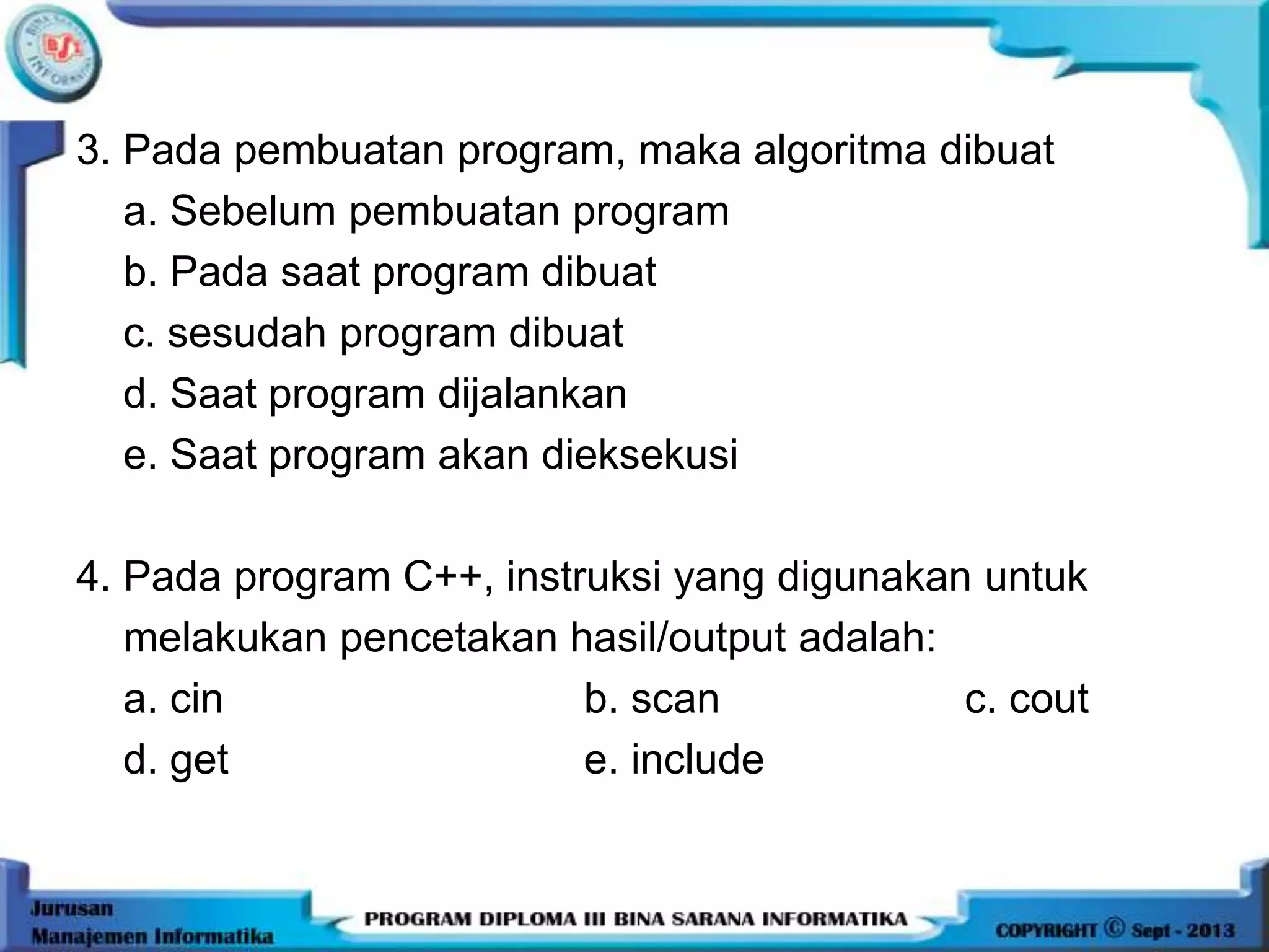 3. Pada pembuatan program, maka algoritma dibuat
a. Sebelum pembuatan program
b. Pada saat program dibuat
c. sesudah program dibuat
d. Saat program dijalankan
e. Saat program akan dieksekusi
4. Pada program C++, instruksi yang digunakan untuk
melakukan pencetakan hasil/output adalah:
a. cin b. scan c. cout
d. get e. include
 